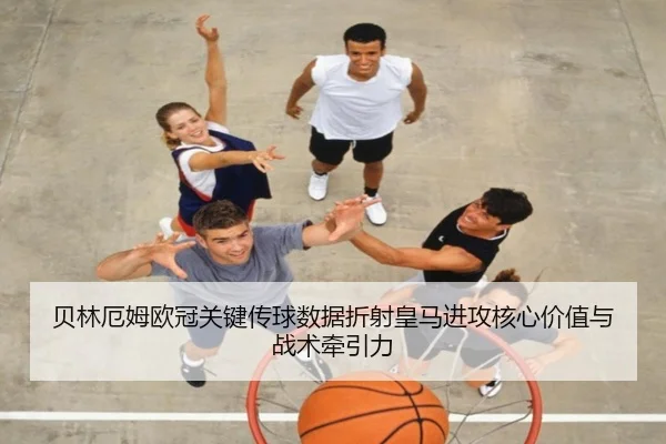 贝林厄姆欧冠关键传球数据折射皇马进攻核心价值与战术牵引力