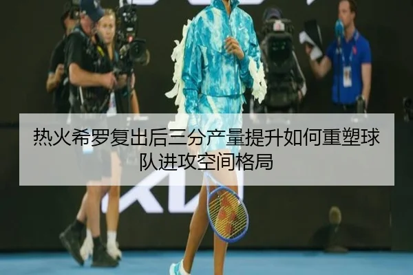 热火希罗复出后三分产量提升如何重塑球队进攻空间格局