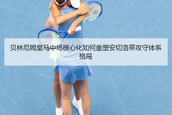 贝林厄姆皇马中场核心化如何重塑安切洛蒂攻守体系格局