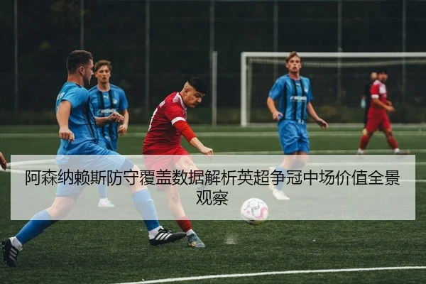 阿森纳赖斯防守覆盖数据解析英超争冠中场价值全景观察
