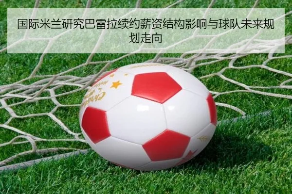 国际米兰研究巴雷拉续约薪资结构影响与球队未来规划走向